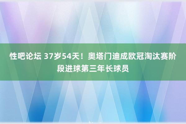 性吧论坛 37岁54天！奥塔门迪成欧冠淘汰赛阶段进球第三年长球员