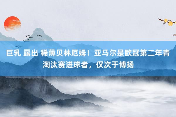 巨乳 露出 稀薄贝林厄姆！亚马尔是欧冠第二年青淘汰赛进球者，仅次于博扬