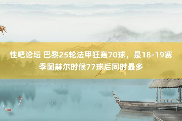 性吧论坛 巴黎25轮法甲狂轰70球，是18-19赛季图赫尔时候77球后同时最多