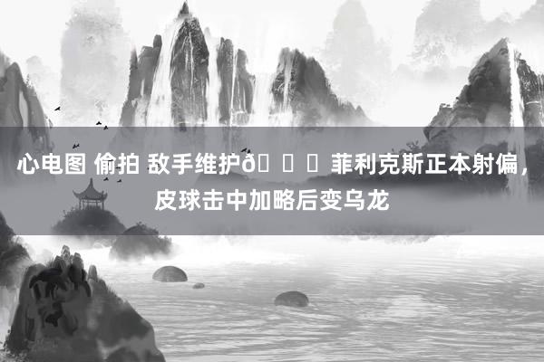 心电图 偷拍 敌手维护😅菲利克斯正本射偏，皮球击中加略后变乌龙