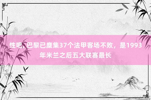 性吧， 巴黎已麇集37个法甲客场不败，是1993年米兰之后五大联赛最长