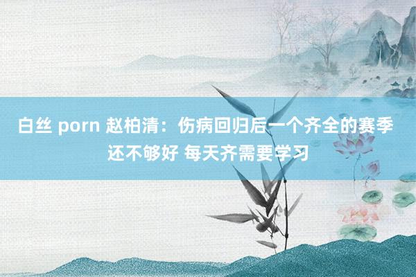 白丝 porn 赵柏清：伤病回归后一个齐全的赛季 还不够好 每天齐需要学习