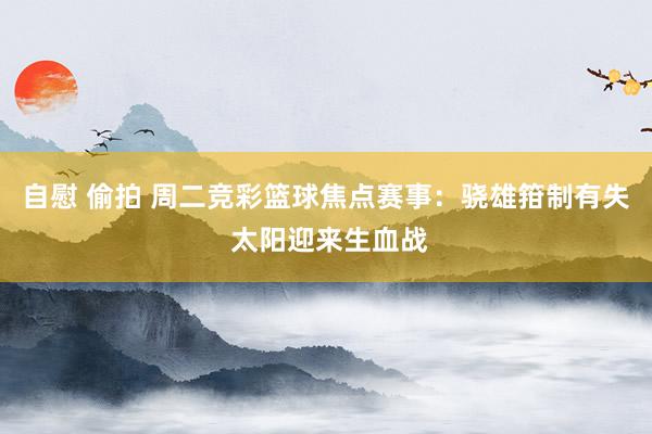 自慰 偷拍 周二竞彩篮球焦点赛事：骁雄箝制有失 太阳迎来生血战