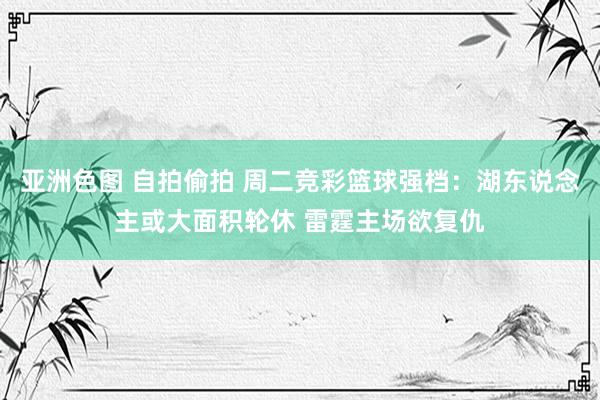 亚洲色图 自拍偷拍 周二竞彩篮球强档：湖东说念主或大面积轮休 雷霆主场欲复仇