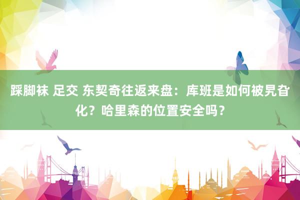 踩脚袜 足交 东契奇往返来盘：库班是如何被旯旮化？哈里森的位置安全吗？