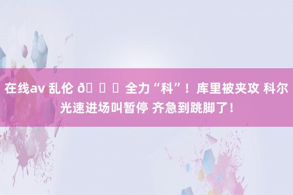 在线av 乱伦 😝全力“科”！库里被夹攻 科尔光速进场叫暂停 齐急到跳脚了！