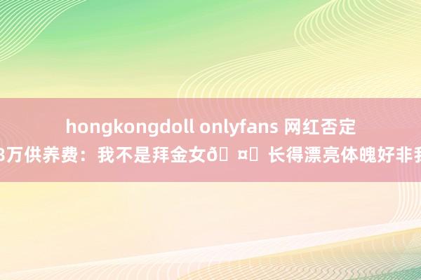 hongkongdoll onlyfans 网红否定108万供养费：我不是拜金女🤑长得漂亮体魄好非我错