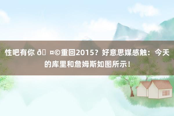 性吧有你 🤩重回2015？好意思媒感触：今天的库里和詹姆斯如图所示！