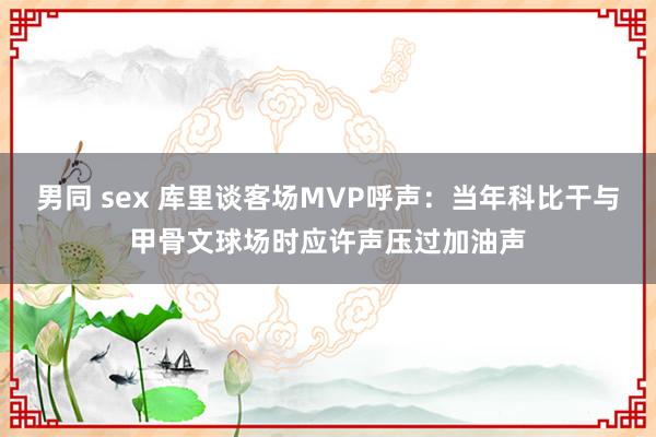 男同 sex 库里谈客场MVP呼声：当年科比干与甲骨文球场时应许声压过加油声