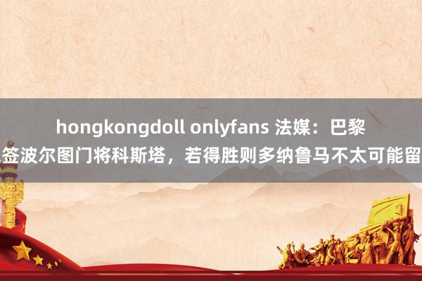 hongkongdoll onlyfans 法媒：巴黎思签波尔图门将科斯塔，若得胜则多纳鲁马不太可能留住
