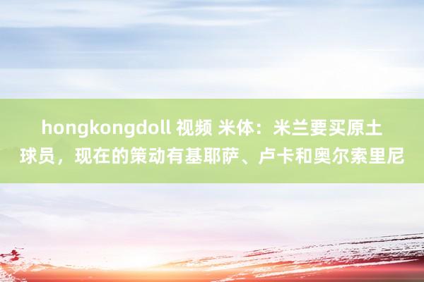 hongkongdoll 视频 米体：米兰要买原土球员，现在的策动有基耶萨、卢卡和奥尔索里尼