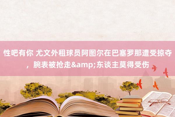性吧有你 尤文外租球员阿图尔在巴塞罗那遭受掠夺，腕表被抢走&东谈主莫得受伤